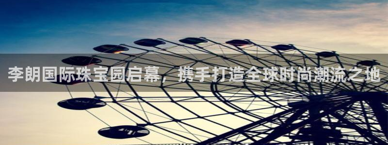 新宝5手机app：李朗国际珠宝园启幕，携手打造全球时尚潮流之地