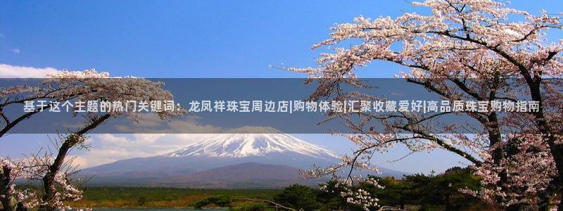 新宝5登录：基于这个主题的热门关键词：龙凤祥珠宝周边店|购物体验|汇聚收藏爱好|