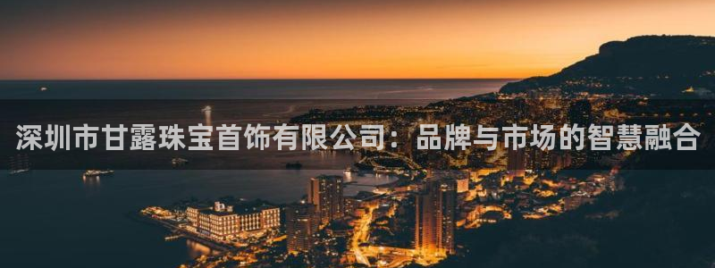 新宝5娱乐登陆：深圳市甘露珠宝首饰有限公司：品牌与市场的智慧融合