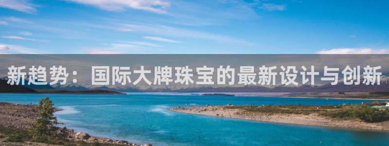 新宝5五：新趋势：国际大牌珠宝的最新设计与创新
