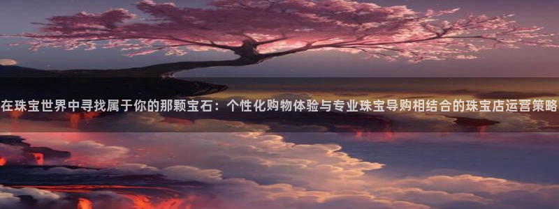 新宝5代理：在珠宝世界中寻找属于你的那颗宝石：个性化购物体验与专业珠宝导购相结合