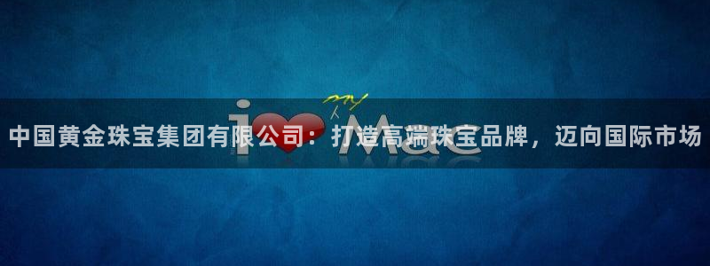 新宝5线路登录检测：中国黄金珠宝集团有限公司：打造高端珠宝品牌，迈向国际市场