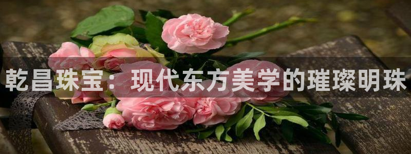 新宝娱乐5入口：乾昌珠宝：现代东方美学的璀璨明珠