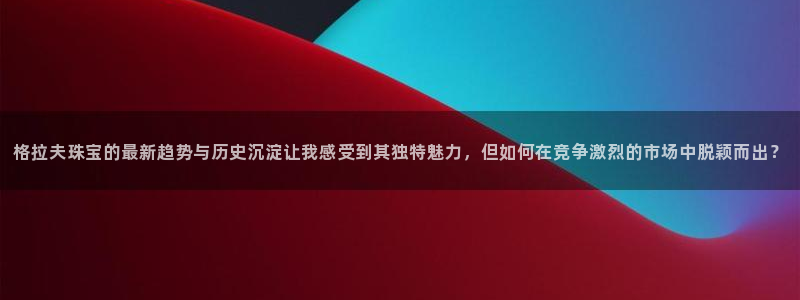 新宝5吴74OOO5：格拉夫珠宝的最新趋势与历史沉淀让我感受到其独特魅力，但如何