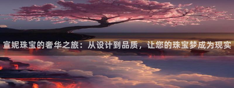 新宝5平台登录注册：宣妮珠宝的奢华之旅：从设计到品质，让您的珠宝梦成为现实