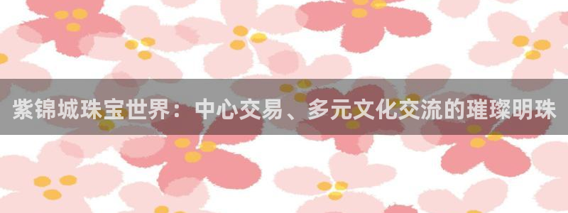 新宝5彩票是正规平台吗：紫锦城珠宝世界：中心交易、多元文化交流的璀璨明珠