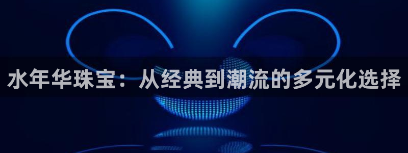 新宝5娱乐登陆：水年华珠宝：从经典到潮流的多元化选择