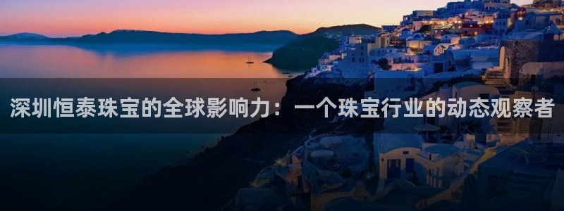 新宝5注册首页：深圳恒泰珠宝的全球影响力：一个珠宝行业的动态观察者