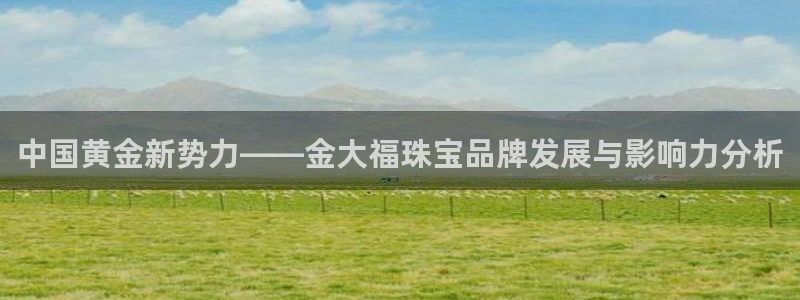 新宝5娱乐：中国黄金新势力——金大福珠宝品牌发展与影响力分析
