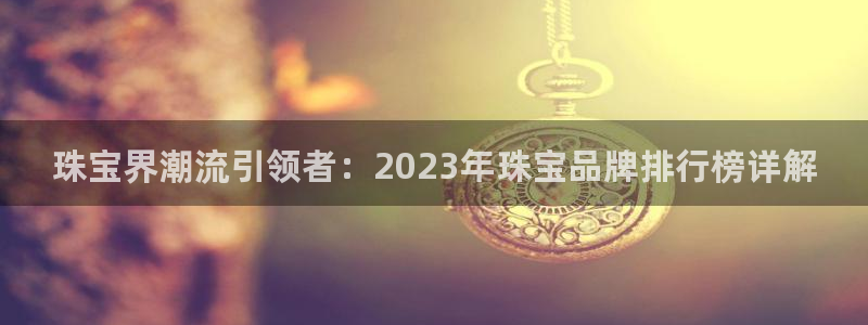 新宝娱乐5：珠宝界潮流引领者：2023年珠宝品牌排行榜详解