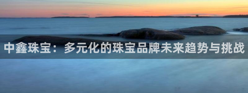 新宝5登录注册：中鑫珠宝：多元化的珠宝品牌未来趋势与挑战