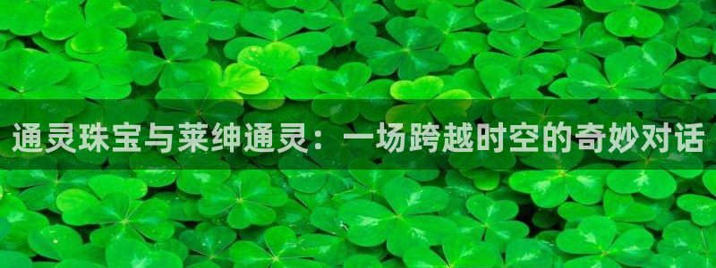 新宝5下载网址：通灵珠宝与莱绅通灵：一场跨越时空的奇妙对话