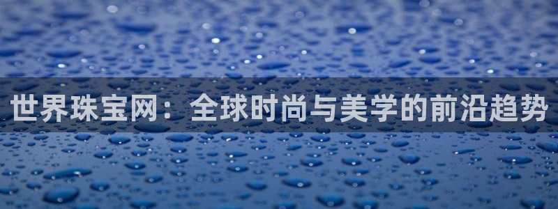 新宝5直属：世界珠宝网：全球时尚与美学的前沿趋势