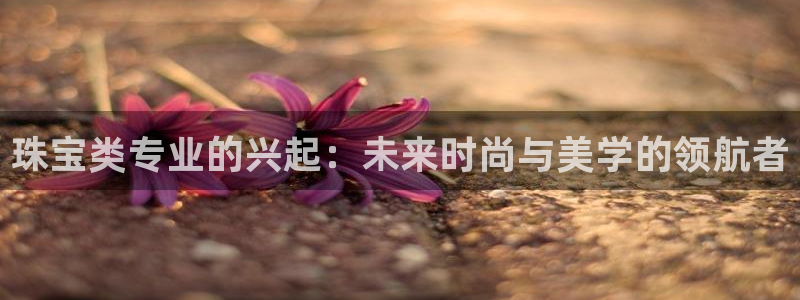 新宝5d：珠宝类专业的兴起：未来时尚与美学的领航者