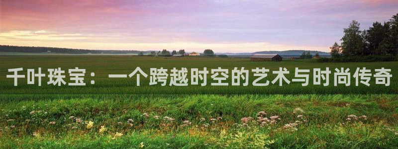 新宝5官方：千叶珠宝：一个跨越时空的艺术与时尚传奇