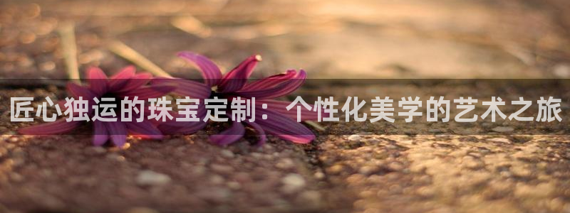 新宝5总代：匠心独运的珠宝定制：个性化美学的艺术之旅