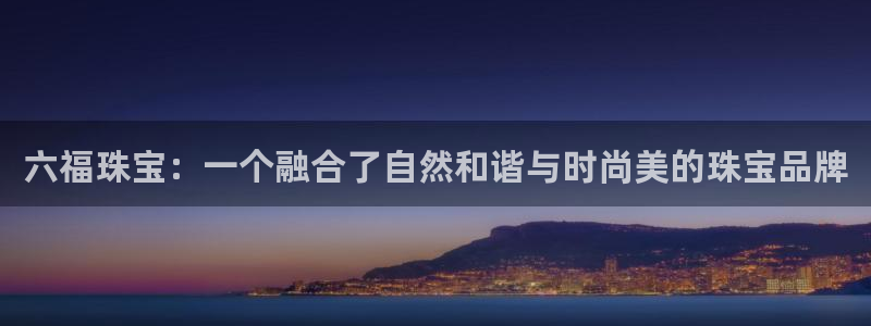 新宝5登录注册：六福珠宝：一个融合了自然和谐与时尚美的珠宝品牌