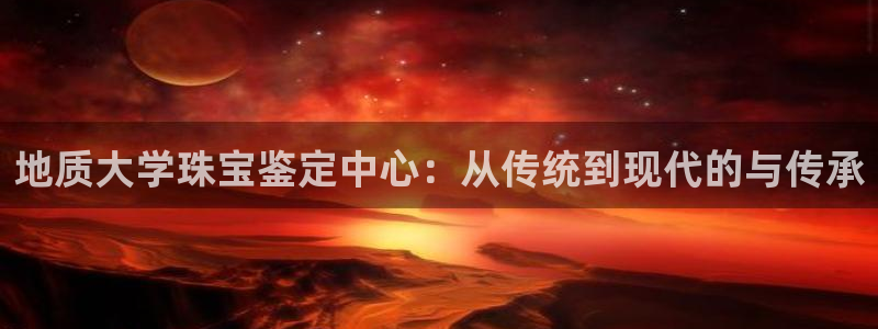 新宝5娱乐经：地质大学珠宝鉴定中心：从传统到现代的与传承