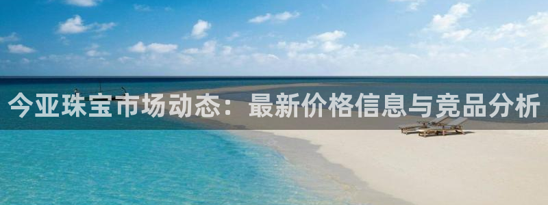 新宝5注册首页：今亚珠宝市场动态：最新价格信息与竞品分析