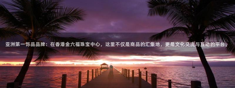 菲律宾新宝5老板：亚洲第一饰品品牌：在香港金六福珠宝中心，这里不仅是商品的汇集地