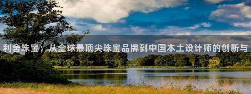 新宝5娱乐登陆：利舍珠宝：从全球最顶尖珠宝品牌到中国本土设计师的创新与