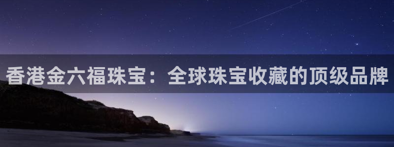 新宝5天：香港金六福珠宝：全球珠宝收藏的顶级品牌