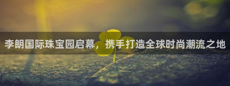 新宝5平棋牌：李朗国际珠宝园启幕，携手打造全球时尚潮流之地