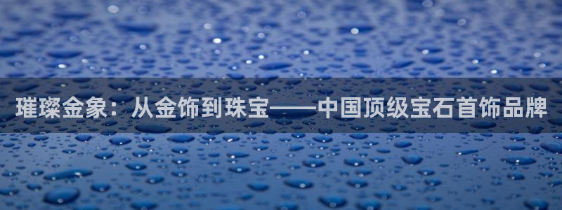 新宝5上来77542：璀璨金象：从金饰到珠宝——中国顶级宝石首饰品牌